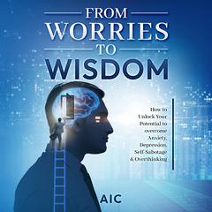 From Worries to Wisdom: How to Unlock Your Potential to overcome Anxiety, Depression, Self-Sabotage & Overthinking Audiobook, by AIC 