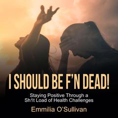 I Should Be FN Dead!: Staying Positive Through a Sh1t Load of Health Challenges Audiobook, by Emmilia O'Sullivan