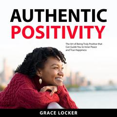 Authentic Positivity: The Art of Being Truly Positive that Can Guide You to Inner Peace and True Happiness Audiobook, by Grace Locker