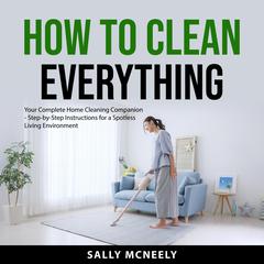 How to Clean Everything: Your Complete Home Cleaning Companion - Step-by-Step Instructions for a Spotless Living Environment Audibook, by Sally McNeely