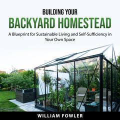 Building Your Backyard Homestead: A Blueprint for Sustainable Living and Self-Sufficiency in Your Own Space Audiobook, by William Fowler
