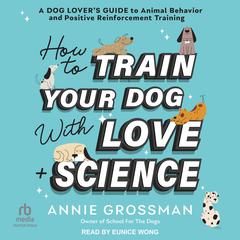 How to Train Your Dog with Love + Science: A Dog Lover’s Guide to Animal Behavior and Positive Reinforcement Training Audibook, by Annie Grossman