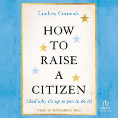 How To Raise A Citizen (And Why It's Up to You to Do It) Audibook, by Lindsey Cormack