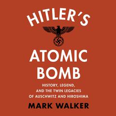 Hitlers Atomic Bomb: History, Legend, and the Twin Legacies of Auschwitz and Hiroshima Audiobook, by Mark Walker