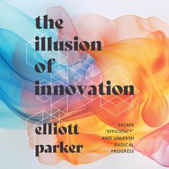 The Illusion of Innovation: Escape 'Efficiency' and Unleash Radical Progress Audibook, by Elliott Parker