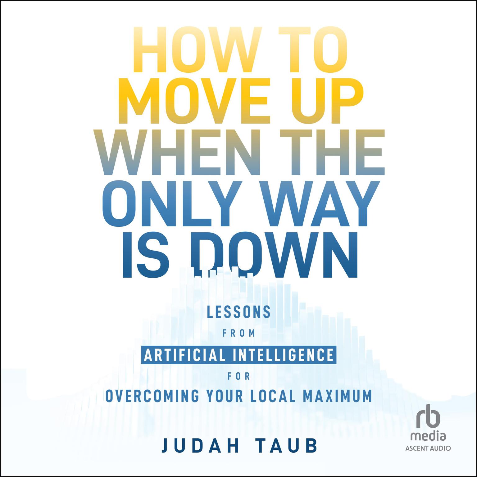 How to Move Up When the Only Way is Down: Lessons from Artificial Intelligence for Overcoming Your Local Maximum Audiobook, by Judah Taub