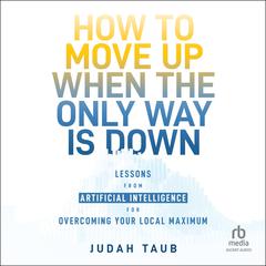 How to Move Up When the Only Way is Down: Lessons from Artificial Intelligence for Overcoming Your Local Maximum Audibook, by Judah Taub