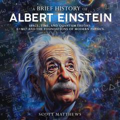 A Brief History of Albert Einstein: Space, Time, and Quantum Theory: E=mc² and the Foundations of Modern Physics Audibook, by Scott Matthews