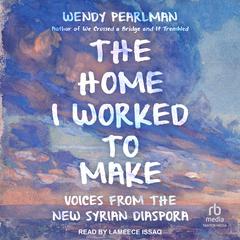 The Home I Worked to Make: Voices from the New Syrian Diaspora Audibook, by Wendy Pearlman