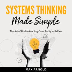 Systems Thinking Made Simple: The Art of Understanding Complexity with Ease Audibook, by Max Arnold