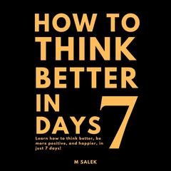 How to Think Better in 7 Days: Learn How to Think Better, Be Happier and More Positive, in Just 7 Days Audibook, by M Salek