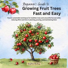 Beginner's Guide to Growing Fruit Trees Fast and Easy: Proven sustainable techniques for healthier trees and a bountiful harvest while reducing effort and time in planning, pruning and maintaining them Audibook, by Sophie McKay