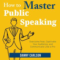 How to Master Public Speaking: Overcome Fear, Captivate Your Audience, and Communicate Like a Pro Audibook, by Danny Carlson