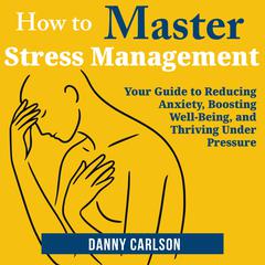 How to Master Stress Management: Your Guide to Reducing Anxiety, Boosting Well-Being, and Thriving Under Pressure Audibook, by Danny Carlson