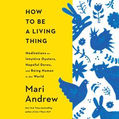 How to Be a Living Thing: Meditations on Intuitive Oysters, Hopeful Doves, and Being Human in the World Audibook, by Mari Andrew
