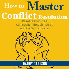 How To Master Conflict Resolution: Resolve Disputes, Strengthen Relationships, and Cultivate Peace Audibook, by Danny Carlson