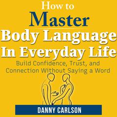 How To Master Body Language in Everyday Life: Build Confidence, Trust, and Connection Without Saying a Word Audibook, by Danny Carlson