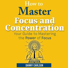 How to Master Focus and Concentration: Your Guide to Mastering the Power of Focus Audibook, by Danny Carlson