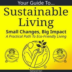 Your Guide To Sustainable Living: Small Changes, Big Impact: A Practical Path To Eco-Friendly Living Audibook, by Nathaniel Hart