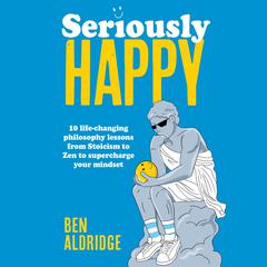 Seriously HAPPY: 10 life-changing philosophy lessons from Stoicism to Zen to supercharge your mindset Audibook, by Ben Aldridge