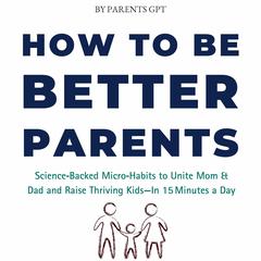 How to Be Better Parents: Science‑Backed Micro‑Habits to Unite Mom & Dad and Raise Thriving Kids—In 15 Minutes a Day Audibook, by Parents GPT