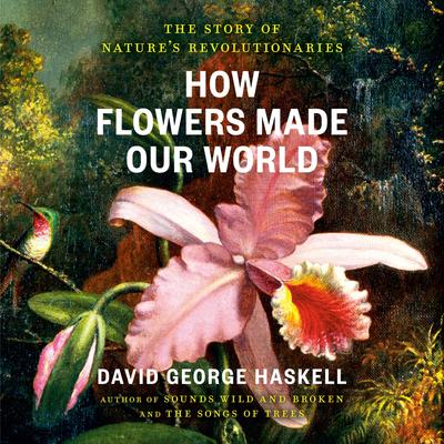 How Flowers Made Our World: The Story of Nature's Revolutionaries Audibook, by David George Haskell