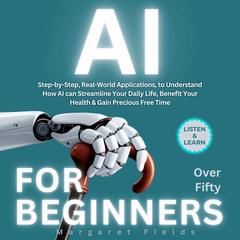 AI For Beginners Over Fifty: Step-by-Step, Real-World Applications, to Understand How AI can Streamline Your Daily Life, Benefit Your Health & Gain Precious Free Time Audibook, by Margaret Fields