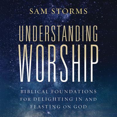 Understanding Worship: Biblical Foundations for Delighting in and Feasting on God Audibook, by Sam Storms