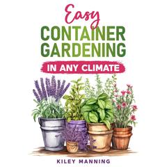 Easy Container Gardening in Any Climate: The Ultimate Guide to Grow Your Own Organic Herbs and Vegetables, Create a Sustainable Environment, Maximize Yields, and Utilize Any Size Space Audibook, by Kiley Manning