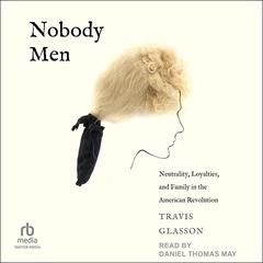 Nobody Men: Neutrality, Loyalties, and Family in the American Revolution Audibook, by Travis Glasson