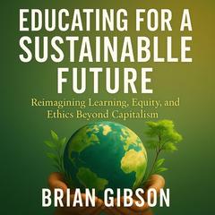 Educating for a Sustainable Future: Reimagining Learning, Equity, and Ethics Beyond Capitalism Audibook, by Brian Gibson