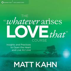 The “Whatever Arises, Love That” Course: Insights and Practices to Open the Heart and Live As Love Audibook, by Matt Kahn