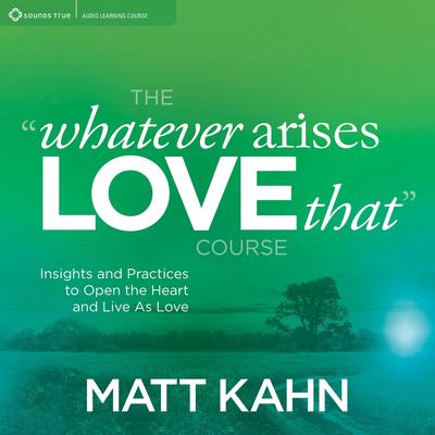 The “Whatever Arises, Love That” Course: Insights and Practices to Open the Heart and Live As Love Audibook, by Matt Kahn