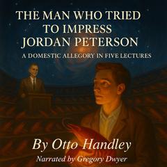 The Man Who Tried to Impress Jordan Peterson: A Domestic Allegory in Five Lectures Audibook, by Otto Handley