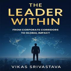 The Leader Within: From Corporate Corridors To Global Impact Audibook, by Vikas Srivastava